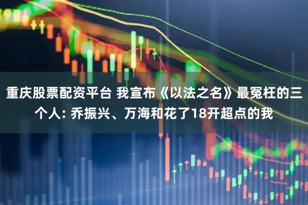 重庆股票配资平台 我宣布《以法之名》最冤枉的三个人: 乔振兴、万海和花了18开超点的我