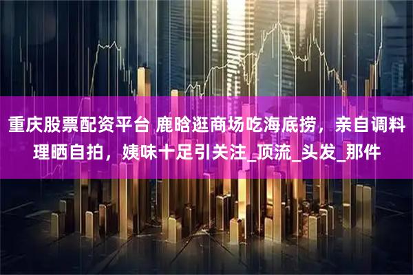 重庆股票配资平台 鹿晗逛商场吃海底捞，亲自调料理晒自拍，姨味十足引关注_顶流_头发_那件