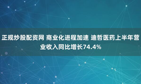 正规炒股配资网 商业化进程加速 迪哲医药上半年营业收入同比增长74.4%