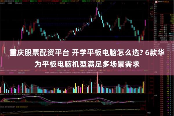 重庆股票配资平台 开学平板电脑怎么选? 6款华为平板电脑机型满足多场景需求