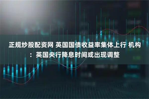 正规炒股配资网 英国国债收益率集体上行 机构：英国央行降息时间或出现调整