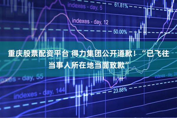 重庆股票配资平台 得力集团公开道歉！“已飞往当事人所在地当面致歉”