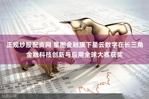 正规炒股配资网 星图金融旗下星云数字在长三角金融科技创新与应用全球大赛获奖