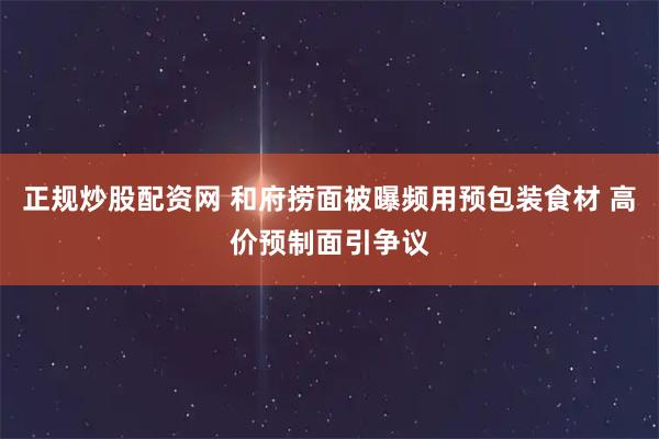 正规炒股配资网 和府捞面被曝频用预包装食材 高价预制面引争议