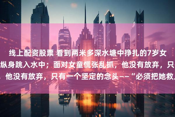 线上配资股票 看到两米多深水塘中挣扎的7岁女孩，他不顾冰水刺骨，纵身跳入水中；面对女童慌张乱抓，他没有放弃，只有一个坚定的念头——“必须把她救上岸！”
